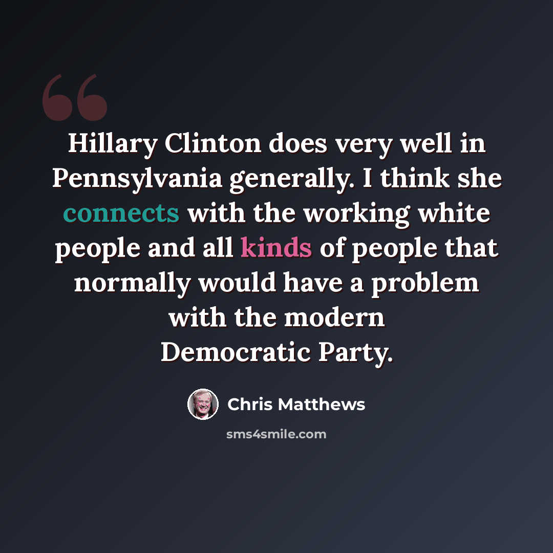“Hillary Clinton does very well in Pennsylvania generally. I think she connects with the working white people and all kinds of people that normally would have a problem with the modern Democratic Party.” quote by Chris Matthews