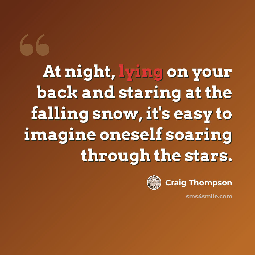 “At night, lying on your back and staring at the falling snow, it's easy to imagine oneself soaring through the stars.” quote by Craig Thompson