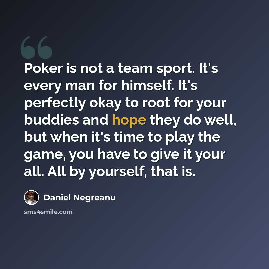 “Poker is not a team sport. It's every man for himself. It's perfectly okay to root for your buddies and hope they do well, but when it's time to play the game, you have to give it your all. All by yourself, that is.” quote by Daniel Negreanu