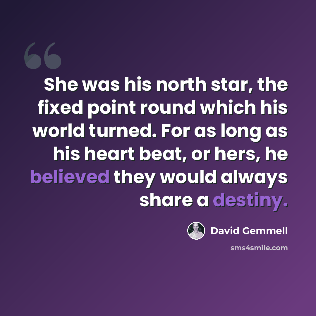 “She was his north star, the fixed point round which his world turned. For as long as his heart beat, or hers, he believed they would always share a destiny.” quote by David Gemmell