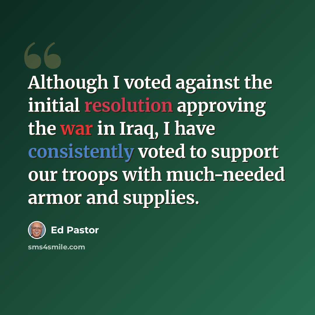 “Although I voted against the initial resolution approving the war in Iraq, I have consistently voted to support our troops with much-needed armor and supplies.” quote by Ed Pastor