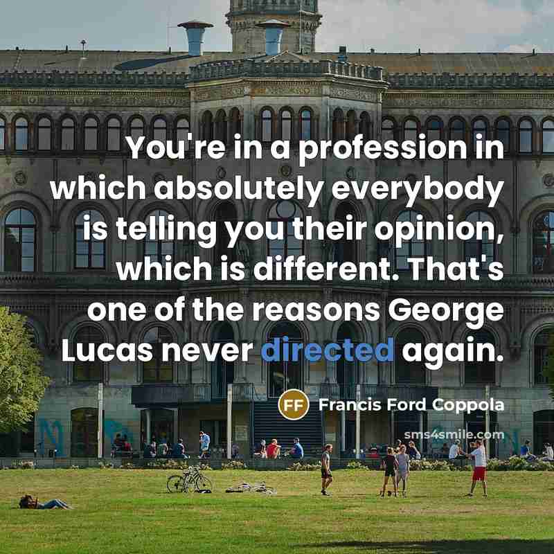 “You're in a profession in which absolutely everybody is telling you their opinion, which is different. That's one of the reasons George Lucas never directed again.” quote by Francis Ford Coppola