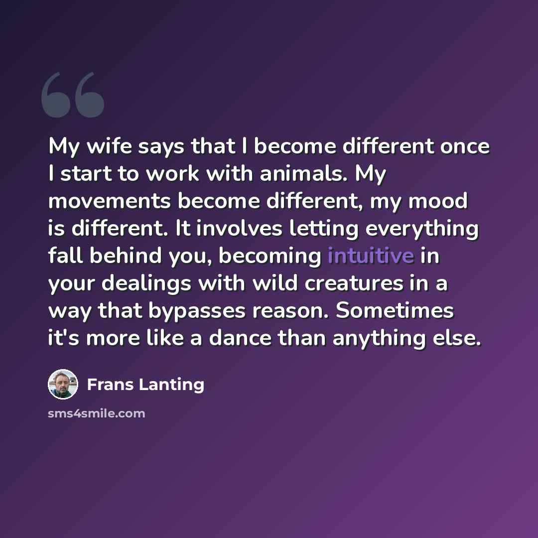 “My wife says that I become different once I start to work with animals. My movements become different, my mood is different. It involves letting everything fall behind you, becoming intuitive in your dealings with wild creatures in a way that bypasses reason. Sometimes it's more like a dance than…” quote by Frans Lanting