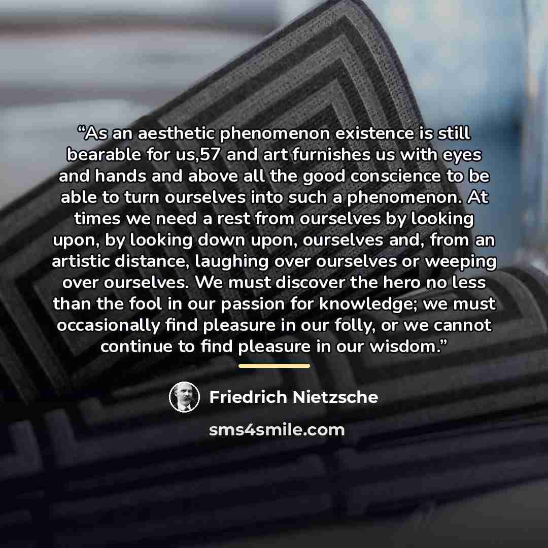 “As an aesthetic phenomenon existence is still bearable for us,57 and art furnishes us with eyes and hands and above all the good conscience to be able to turn ourselves into such a phenomenon. At times we need a rest from ourselves by looking upon, by looking down upon, ourselves and, from an…” quote by Friedrich Nietzsche