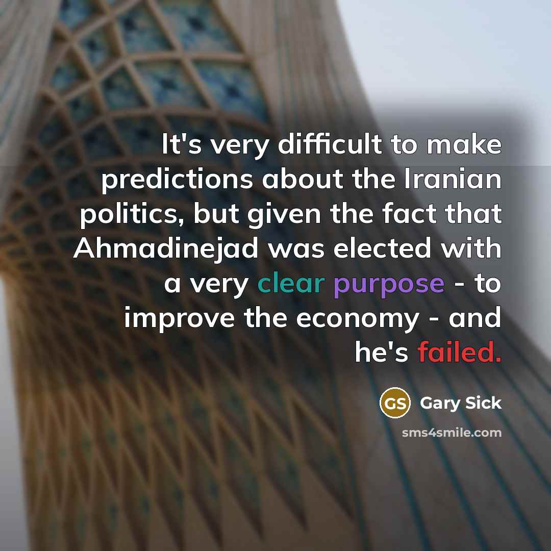 “It's very difficult to make predictions about the Iranian politics, but given the fact that Ahmadinejad was elected with a very clear purpose - to improve the economy - and he's failed.” quote by Gary Sick