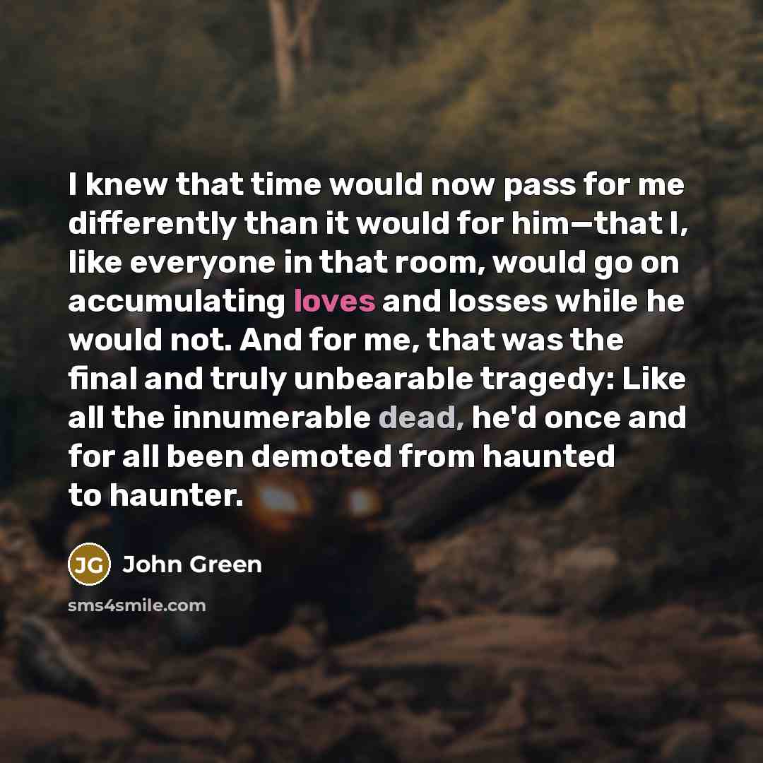 “I knew that time would now pass for me differently than it would for him—that I, like everyone in that room, would go on accumulating loves and losses while he would not. And for me, that was the final and truly unbearable tragedy: Like all the innumerable dead, he'd once and for all been demoted…” quote by John Green