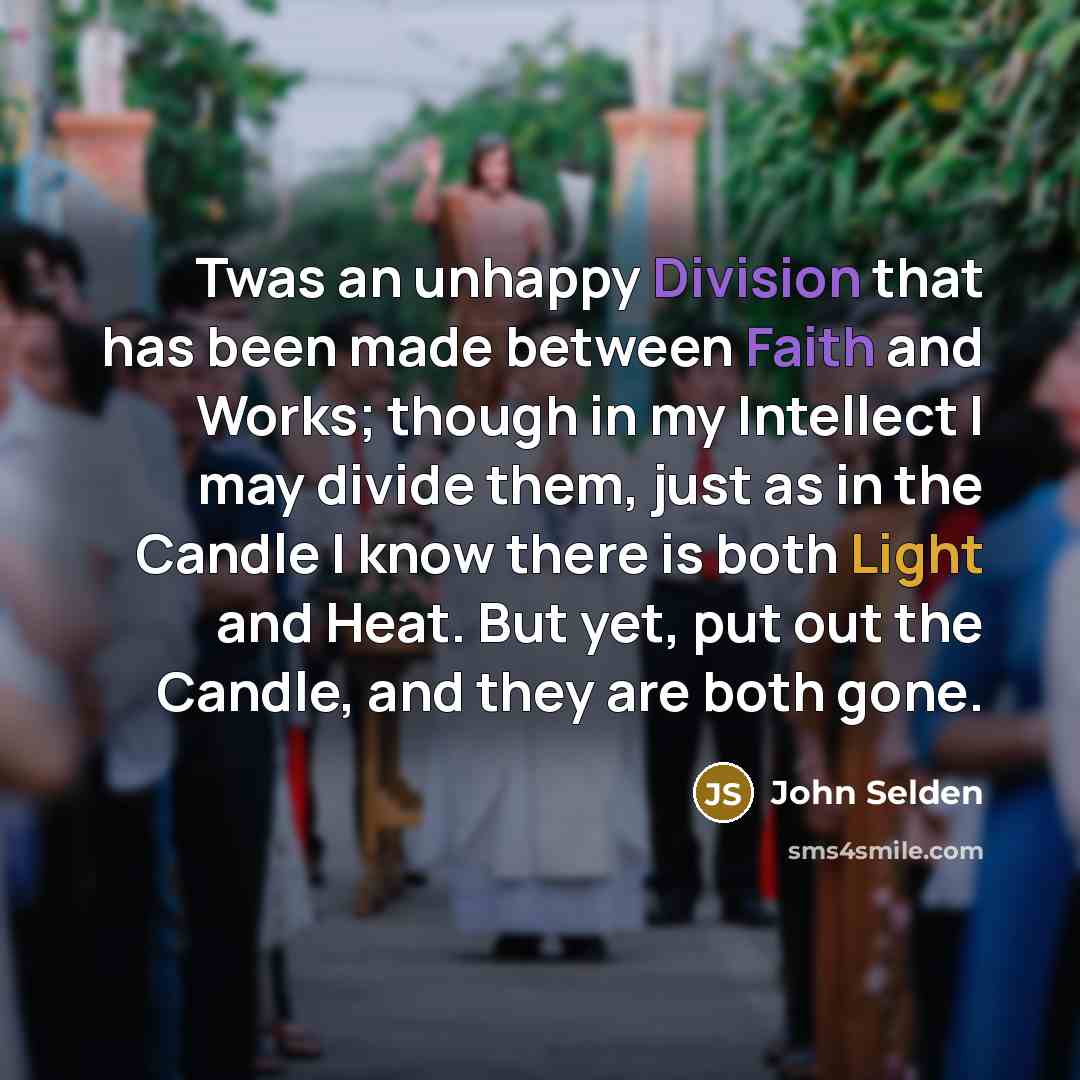 “Twas an unhappy Division that has been made between Faith and Works; though in my Intellect I may divide them, just as in the Candle I know there is both Light and Heat. But yet, put out the Candle, and they are both gone.” quote by John Selden