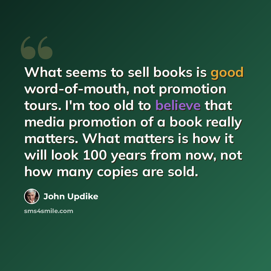 “What seems to sell books is good word-of-mouth, not promotion tours. I'm too old to believe that media promotion of a book really matters. What matters is how it will look 100 years from now, not how many copies are sold.” quote by John Updike