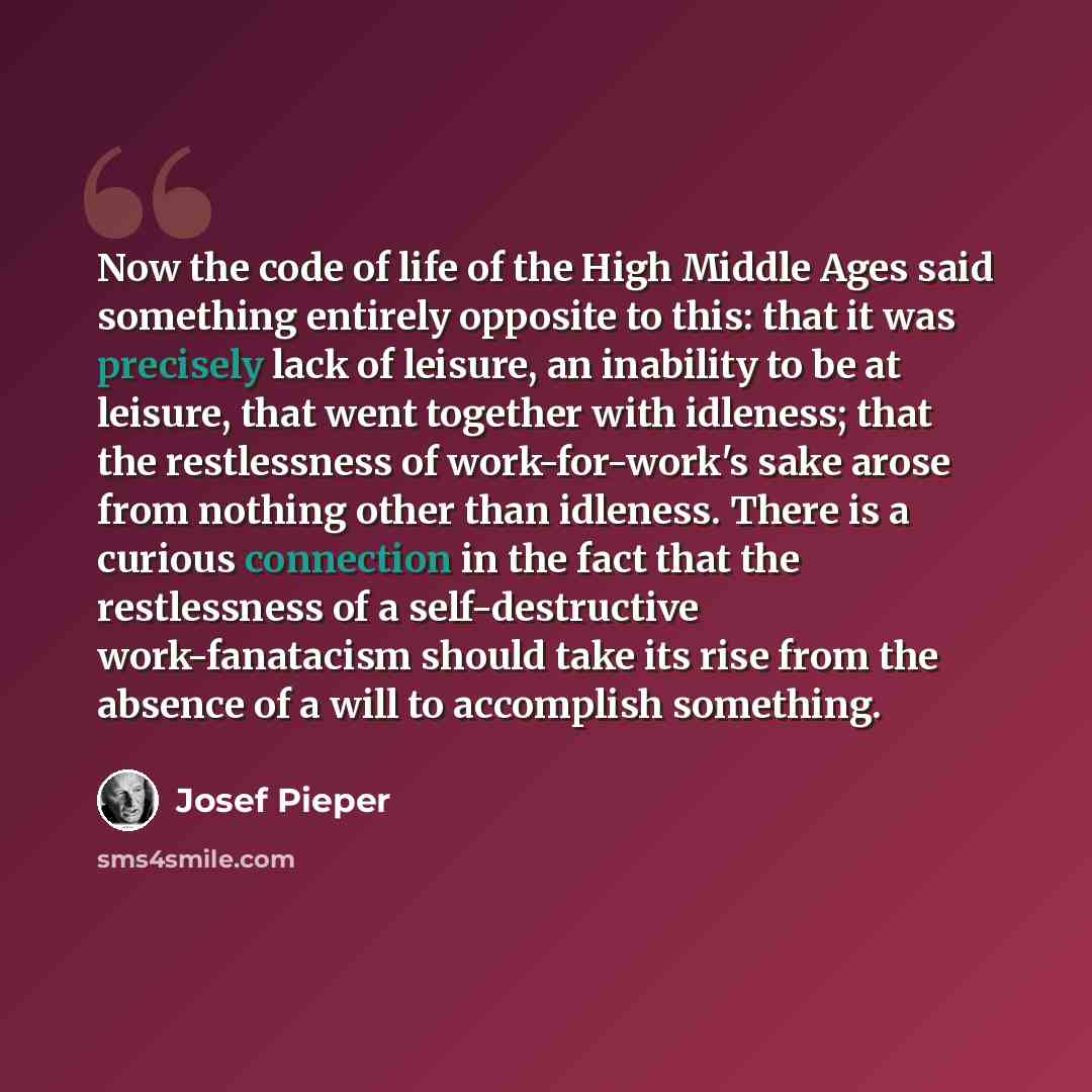 “Now the code of life of the High Middle Ages said something entirely opposite to this: that it was precisely lack of leisure, an inability to be at leisure, that went together with idleness; that the restlessness of work-for-work's sake arose from nothing other than idleness. There is a curious…” quote by Josef Pieper