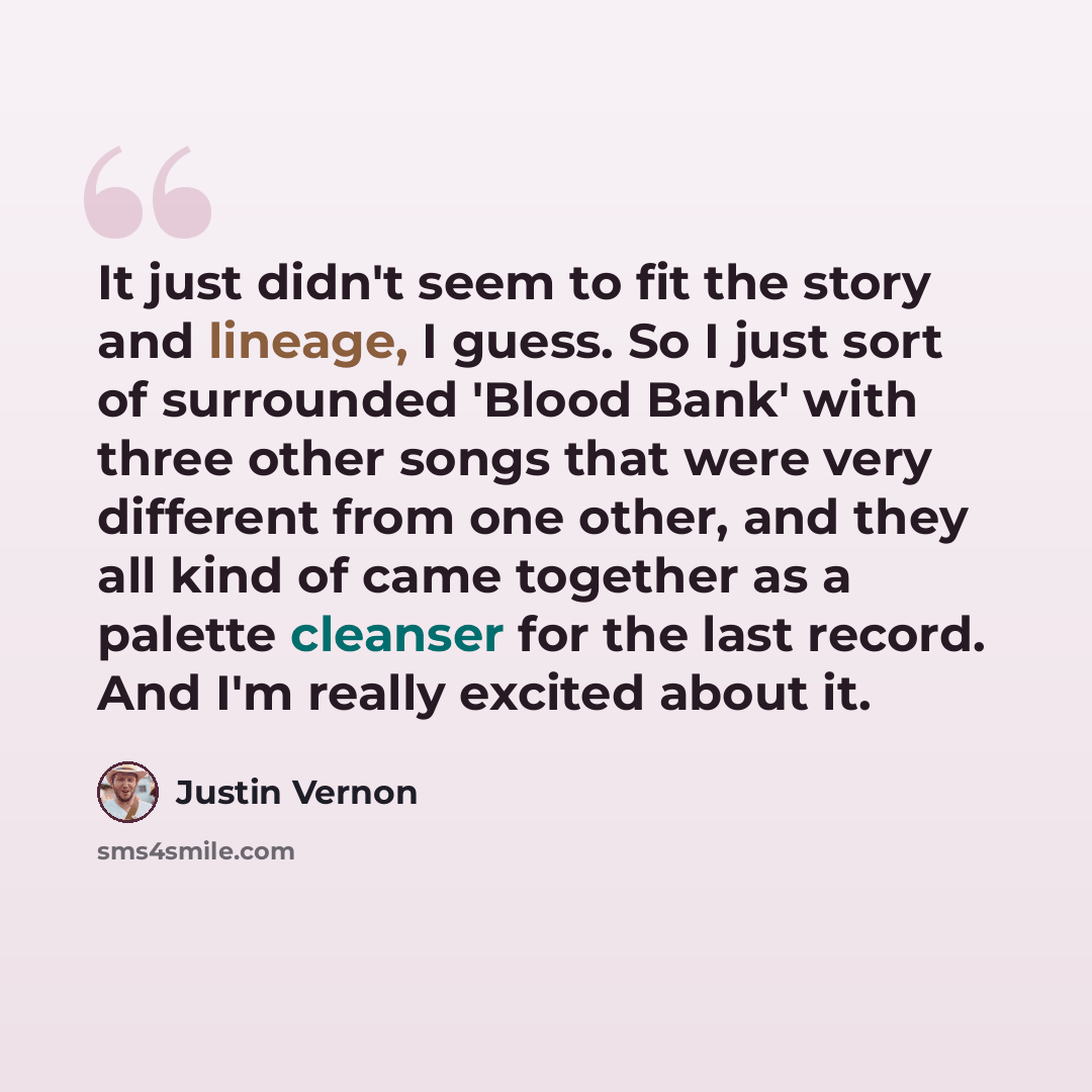 “It just didn't seem to fit the story and lineage, I guess. So I just sort of surrounded 'Blood Bank' with three other songs that were very different from one other, and they all kind of came together as a palette cleanser for the last record. And I'm really excited about it.” quote by Justin Vernon