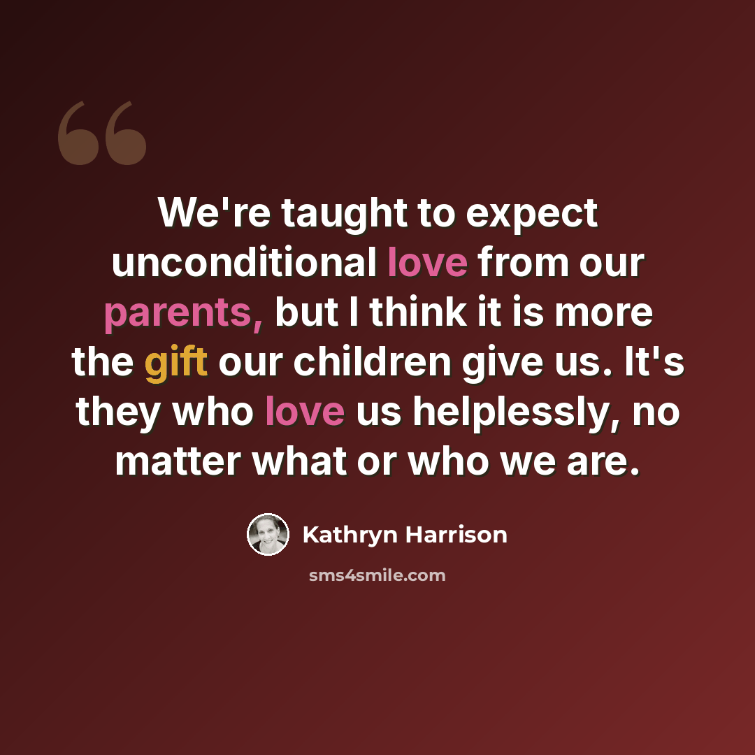 “We're taught to expect unconditional love from our parents, but I think it is more the gift our children give us. It's they who love us helplessly, no matter what or who we are.” quote by Kathryn Harrison