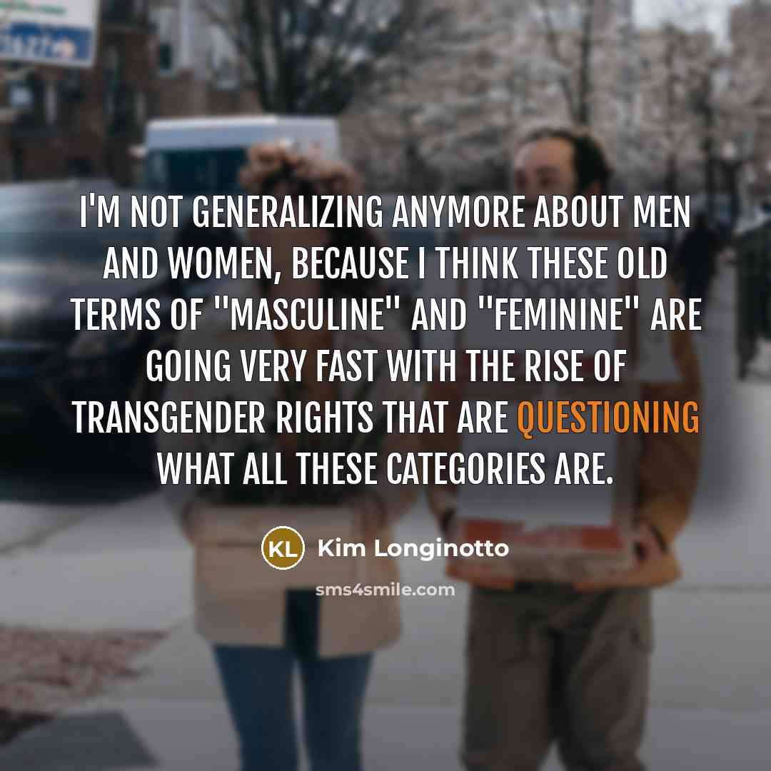 “I'm not generalizing anymore about men and women, because I think these old terms of "masculine" and "feminine" are going very fast with the rise of transgender rights that are questioning what all these categories are.” quote by Kim Longinotto