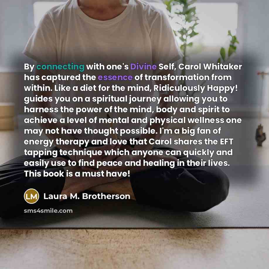 “By connecting with one's Divine Self, Carol Whitaker has captured the essence of transformation from within. Like a diet for the mind, Ridiculously Happy! guides you on a spiritual journey allowing you to harness the power of the mind, body and spirit to achieve a level of mental and physical…” quote by Laura M. Brotherson
