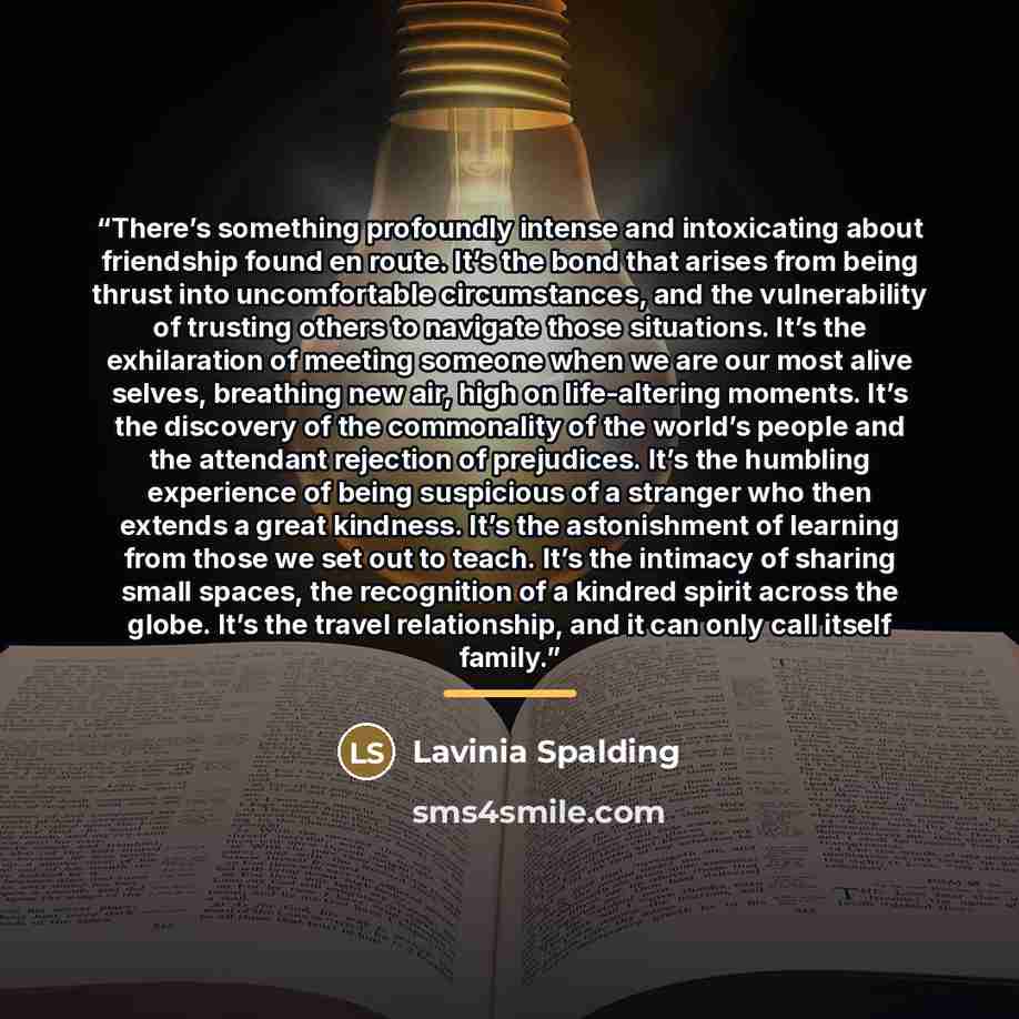 “There’s something profoundly intense and intoxicating about friendship found en route. It’s the bond that arises from being thrust into uncomfortable circumstances, and the vulnerability of trusting others to navigate those situations. It’s the exhilaration of meeting someone when we are our most…” quote by Lavinia Spalding