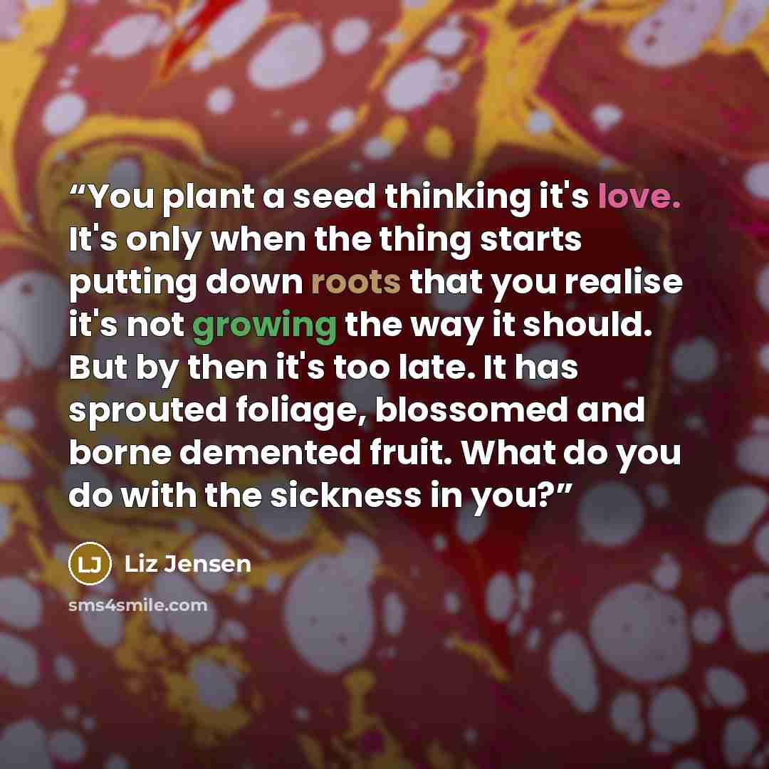 “You plant a seed thinking it's love. It's only when the thing starts putting down roots that you realise it's not growing the way it should. But by then it's too late. It has sprouted foliage, blossomed and borne demented fruit. What do you do with the sickness in you?” quote by Liz Jensen