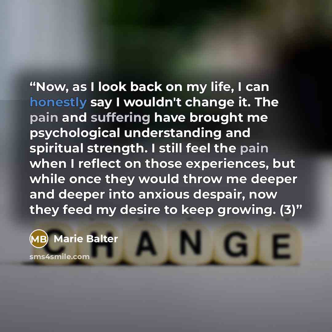 “Now, as I look back on my life, I can honestly say I wouldn't change it. The pain and suffering have brought me psychological understanding and spiritual strength. I still feel the pain when I reflect on those experiences, but while once they would throw me deeper and deeper into anxious despair…” quote by Marie Balter