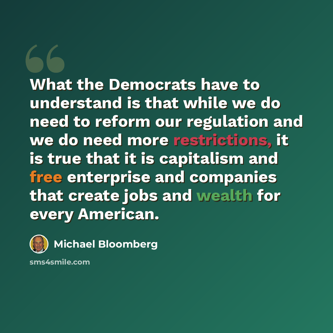 “What the Democrats have to understand is that while we do need to reform our regulation and we do need more restrictions, it is true that it is capitalism and free enterprise and companies that create jobs and wealth for every American.” quote by Michael Bloomberg