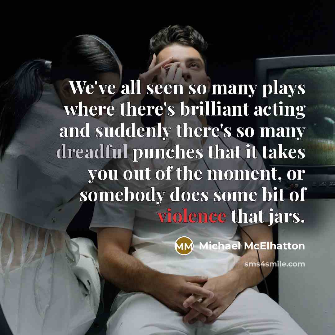 “We've all seen so many plays where there's brilliant acting and suddenly there's so many dreadful punches that it takes you out of the moment, or somebody does some bit of violence that jars.” quote by Michael McElhatton