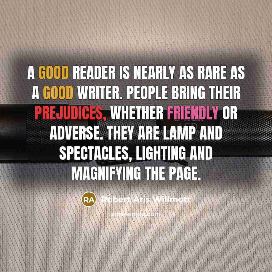 “A good reader is nearly as rare as a good writer. People bring their prejudices, whether friendly or adverse. They are lamp and spectacles, lighting and magnifying the page.” quote by Robert Aris Willmott