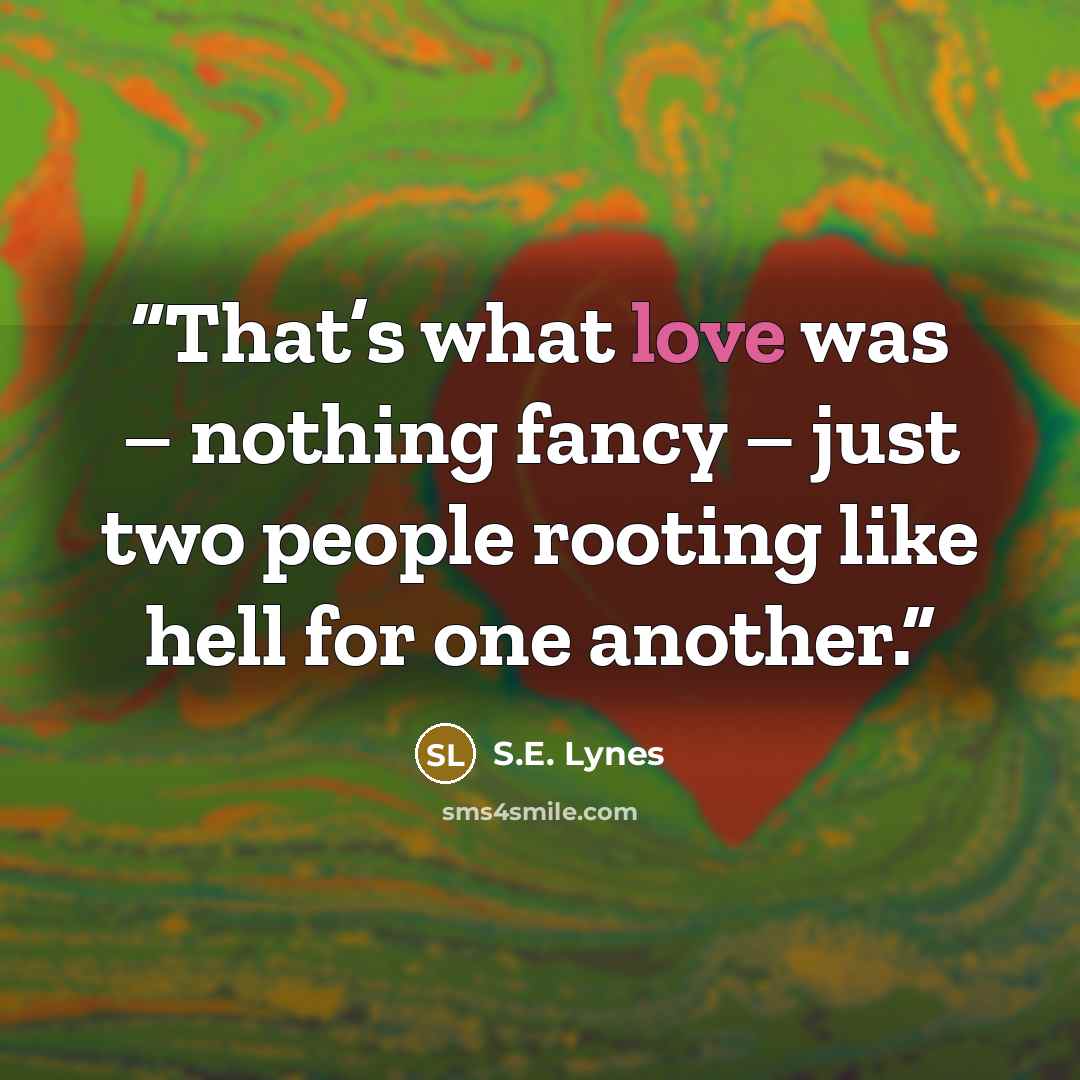 “That’s what love was – nothing fancy – just two people rooting like hell for one another.” quote by S.E. Lynes