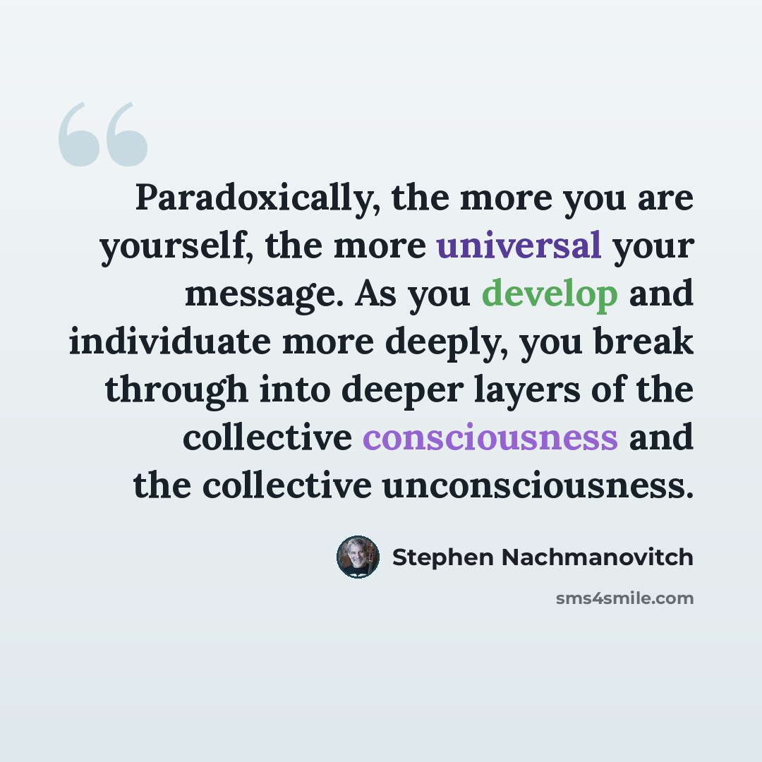 “Paradoxically, the more you are yourself, the more universal your message. As you develop and individuate more deeply, you break through into deeper layers of the collective consciousness and the collective unconsciousness.” quote by Stephen Nachmanovitch
