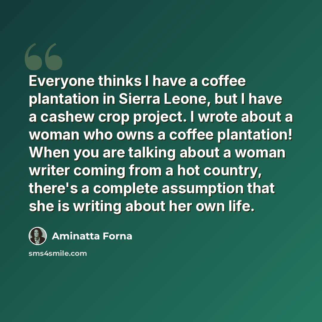 “Everyone thinks I have a coffee plantation in Sierra Leone, but I have a cashew crop project. I wrote about a woman who owns a coffee plantation! When you are talking about a woman writer coming from a hot country, there's a complete assumption that she is writing about her own life.” quote by Aminatta Forna