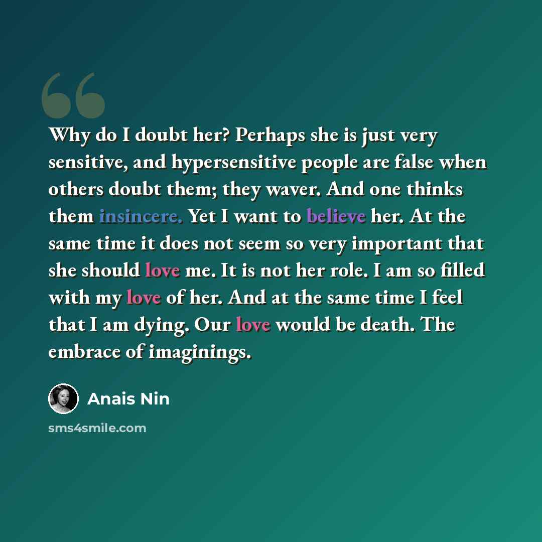 “Why do I doubt her? Perhaps she is just very sensitive, and hypersensitive people are false when others doubt them; they waver. And one thinks them insincere. Yet I want to believe her. At the same time it does not seem so very important that she should love me. It is not her role. I am so filled…” quote by Anais Nin