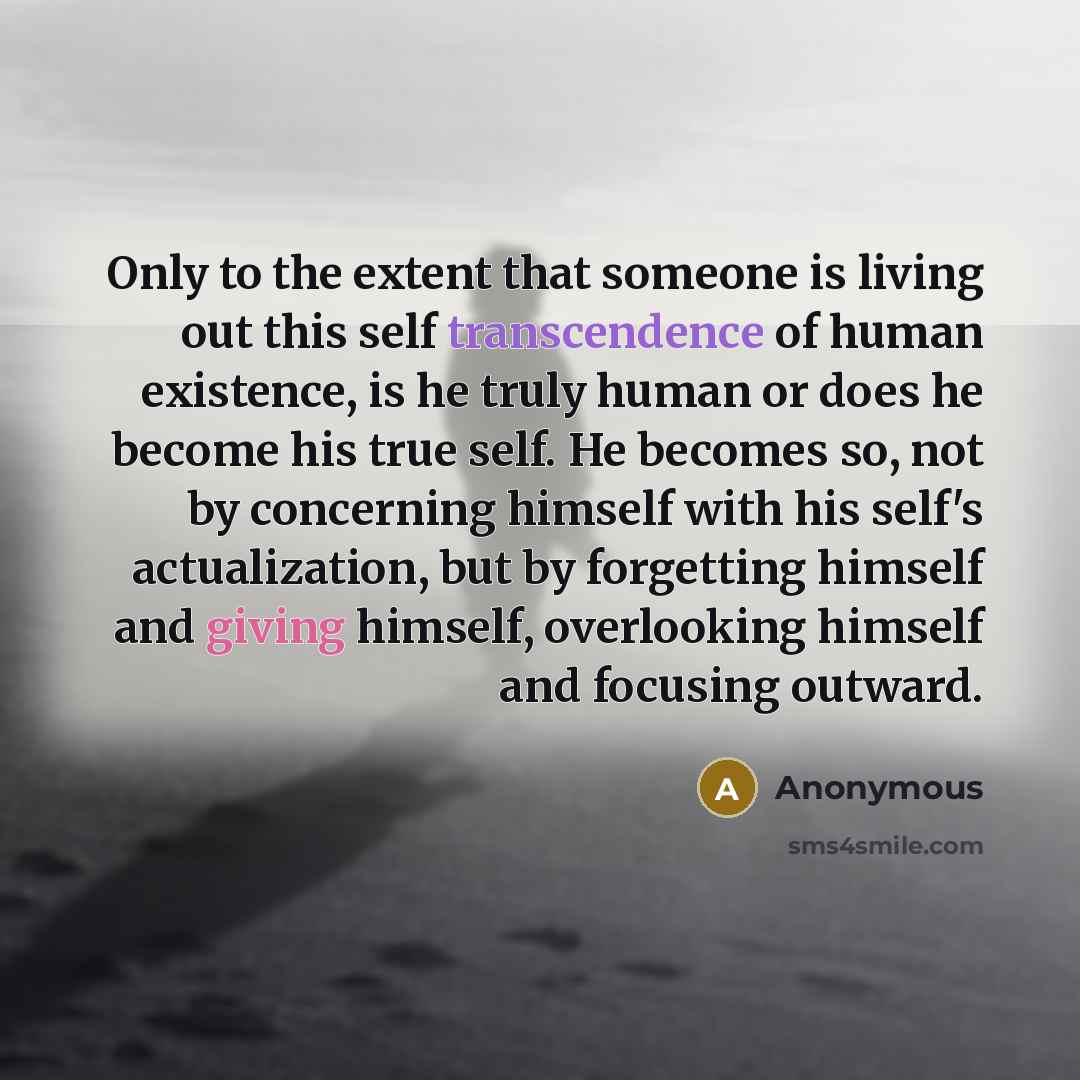 “Only to the extent that someone is living out this self transcendence of human existence, is he truly human or does he become his true self. He becomes so, not by concerning himself with his self's actualization, but by forgetting himself and giving himself, overlooking himself and focusing outward.” quote by Anonymous