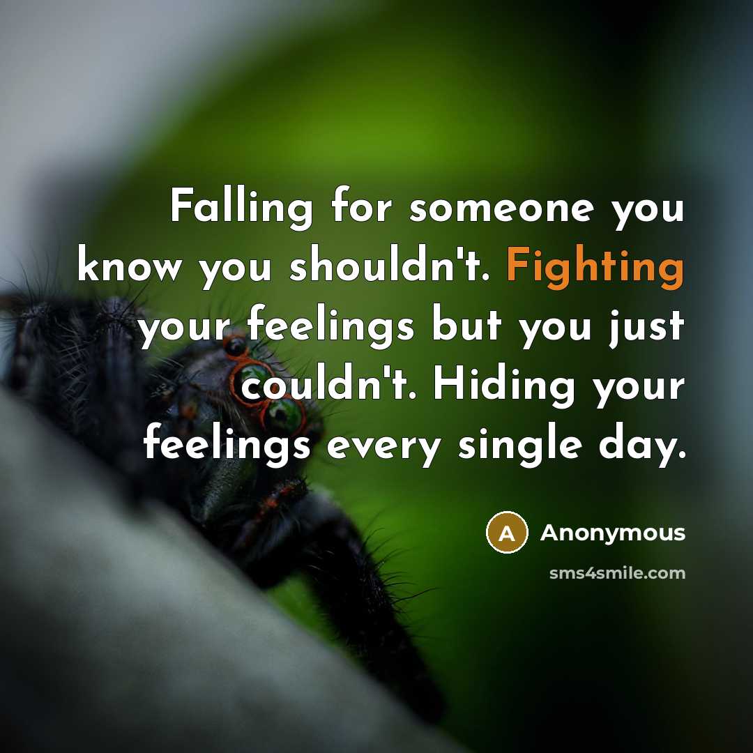“Falling for someone you know you shouldn't. Fighting your feelings but you just couldn't. Hiding your feelings every single day.” quote by Anonymous