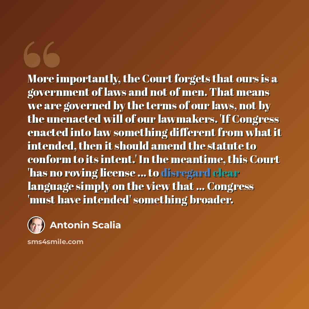 “More importantly, the Court forgets that ours is a government of laws and not of men. That means we are governed by the terms of our laws, not by the unenacted will of our lawmakers. 'If Congress enacted into law something different from what it intended, then it should amend the statute to…” quote by Antonin Scalia
