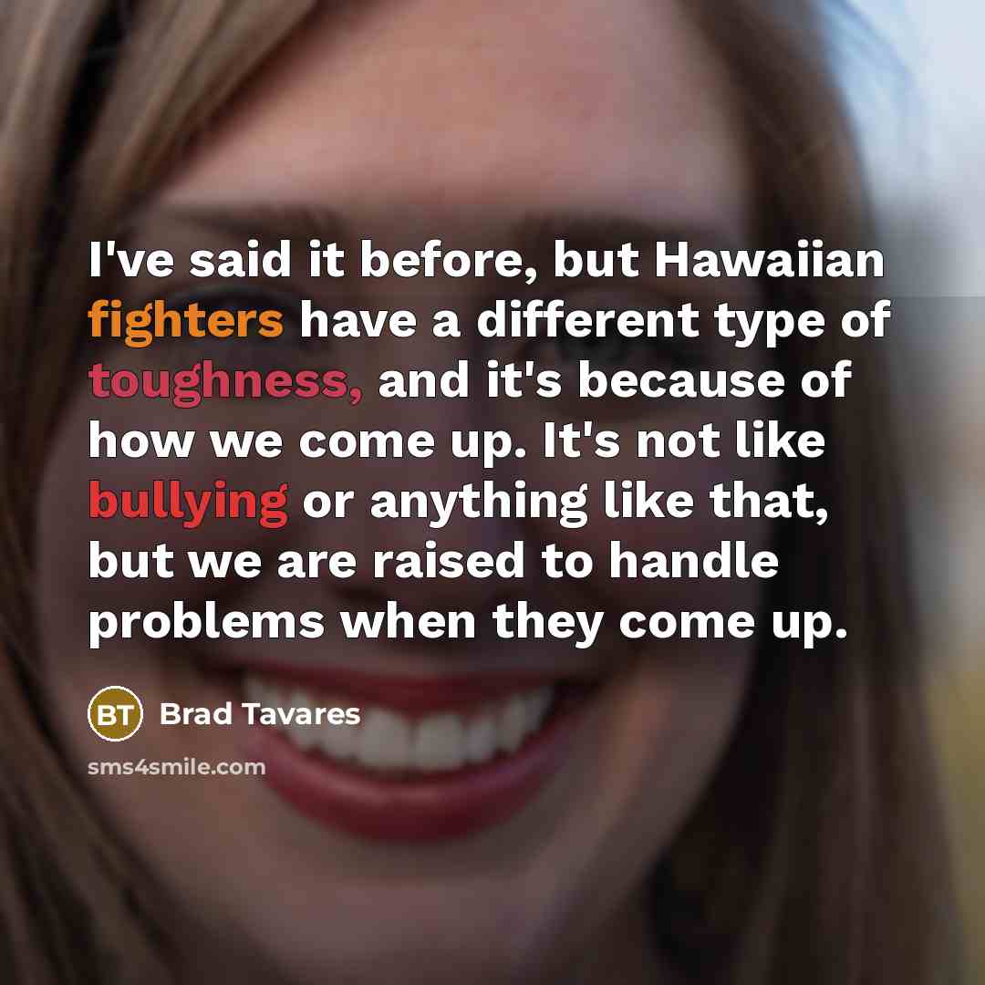 “I've said it before, but Hawaiian fighters have a different type of toughness, and it's because of how we come up. It's not like bullying or anything like that, but we are raised to handle problems when they come up.” quote by Brad Tavares