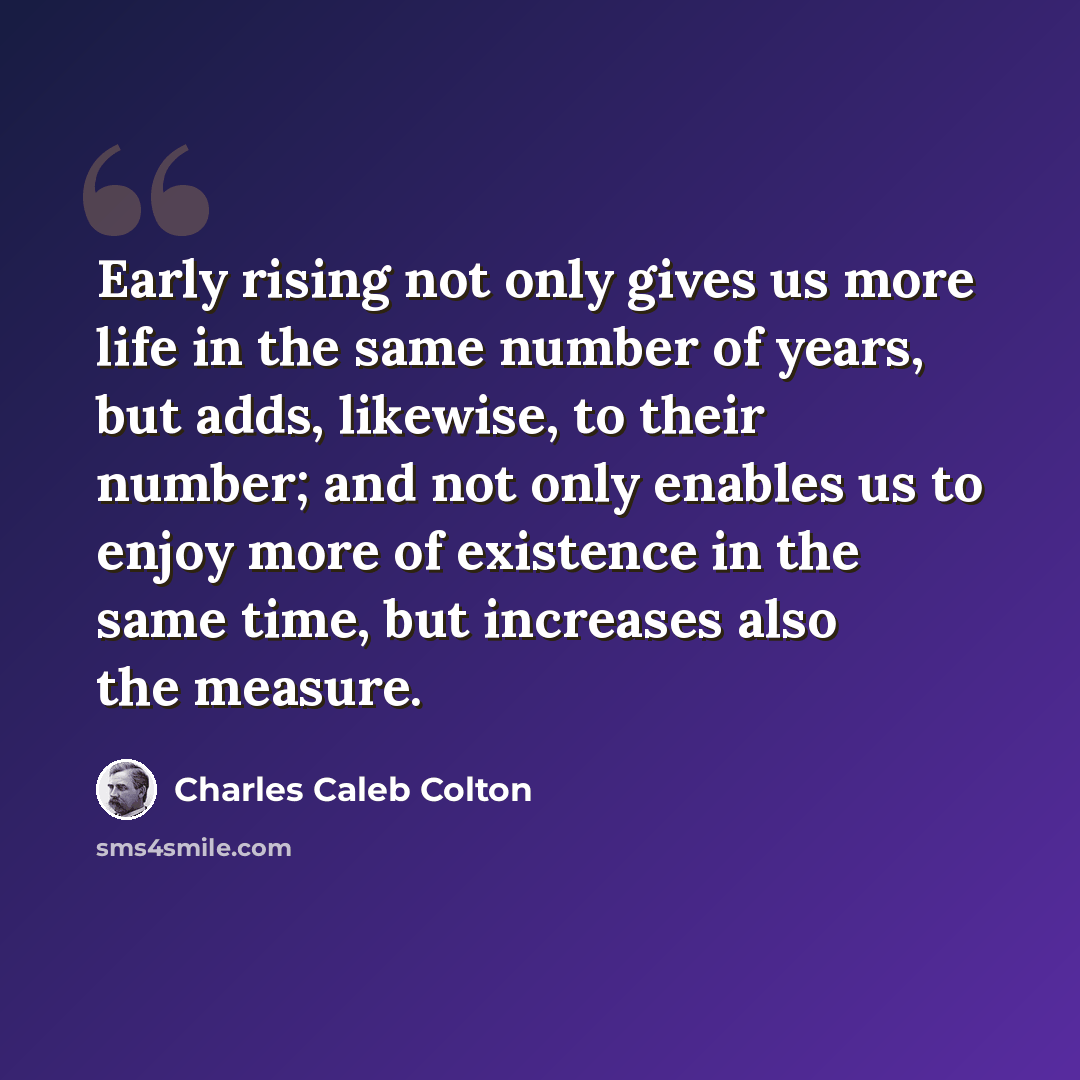 “Early rising not only gives us more life in the same number of years, but adds, likewise, to their number; and not only enables us to enjoy more of existence in the same time, but increases also the measure.” quote by Charles Caleb Colton