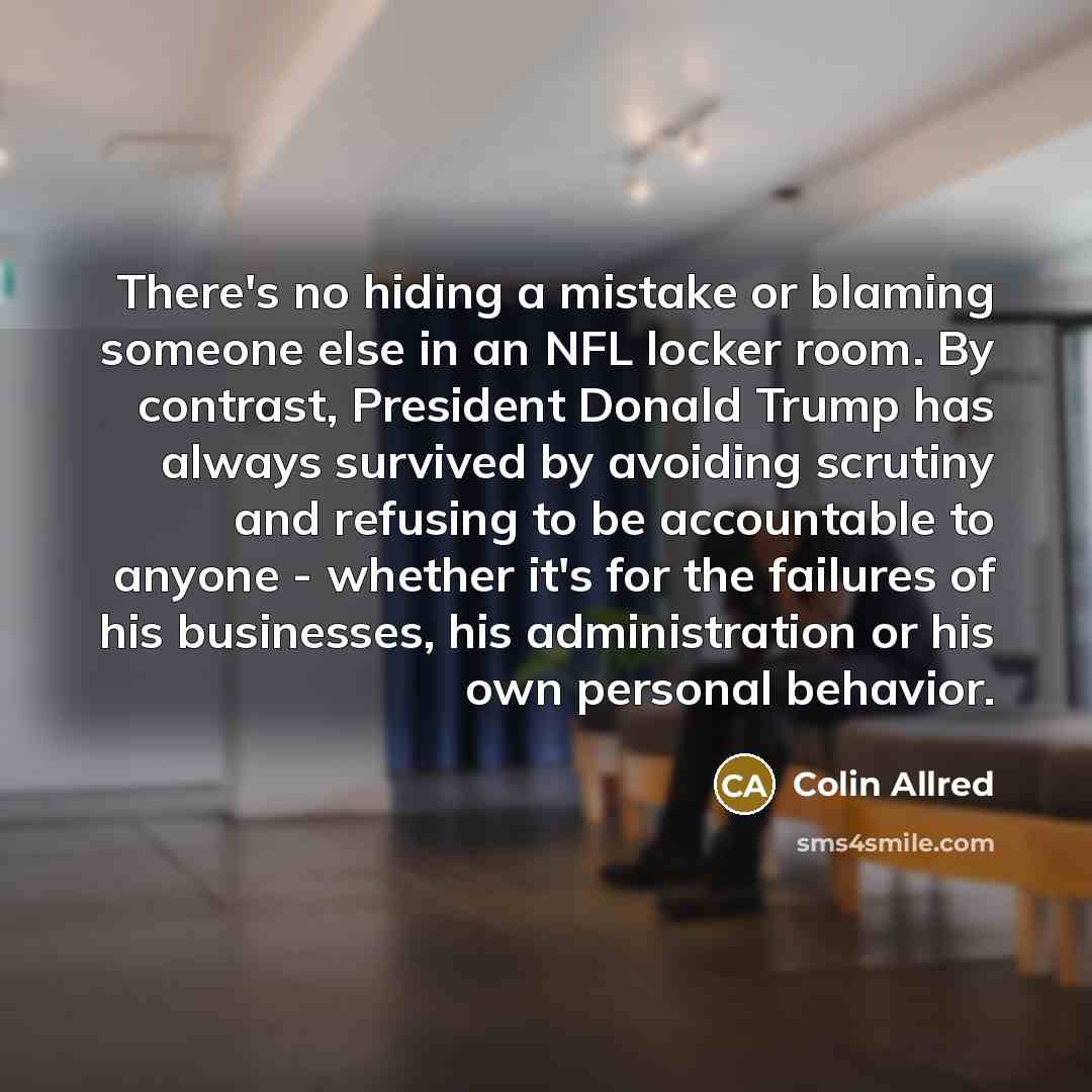 “There's no hiding a mistake or blaming someone else in an NFL locker room. By contrast, President Donald Trump has always survived by avoiding scrutiny and refusing to be accountable to anyone - whether it's for the failures of his businesses, his administration or his own personal behavior.” quote by Colin Allred