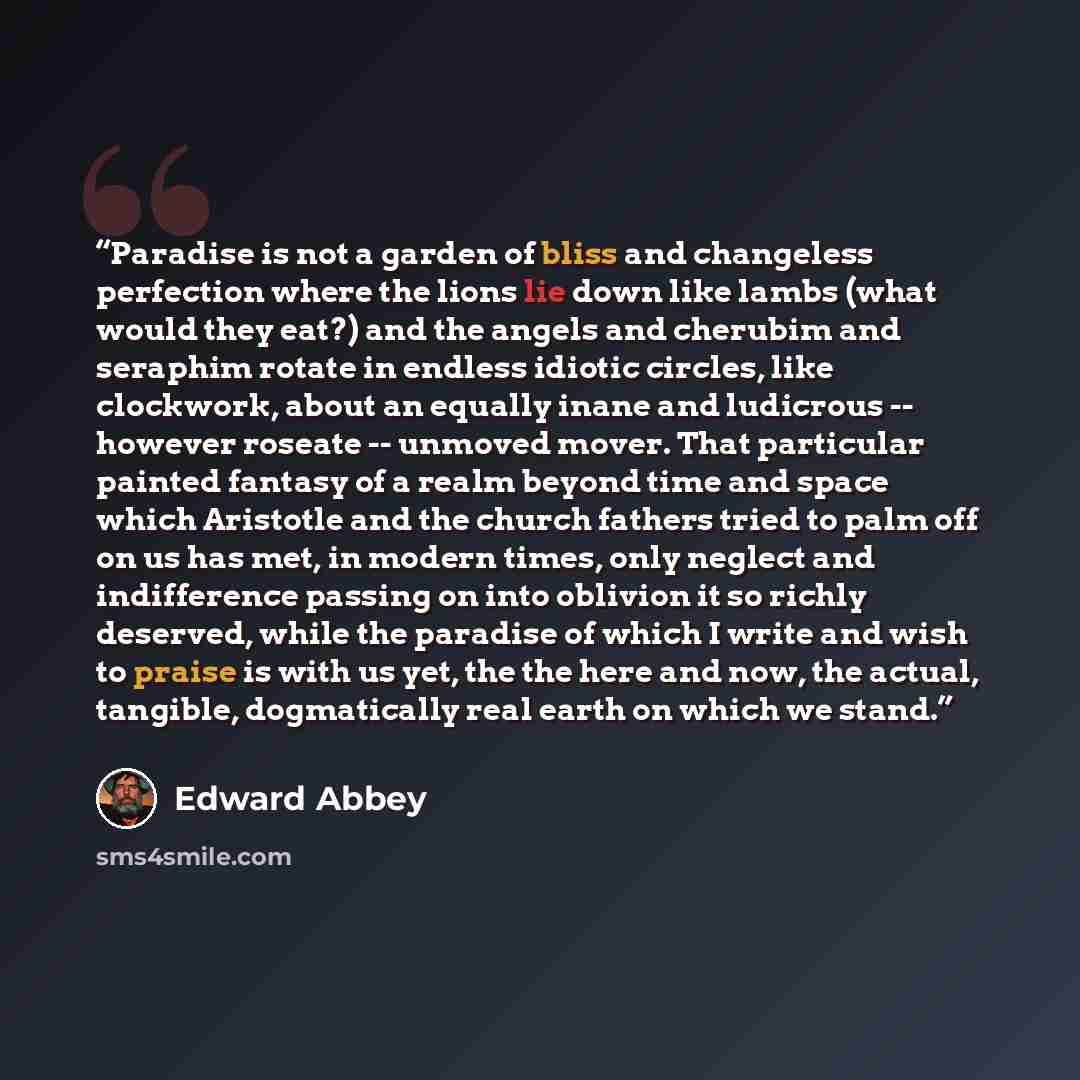 “Paradise is not a garden of bliss and changeless perfection where the lions lie down like lambs (what would they eat?) and the angels and cherubim and seraphim rotate in endless idiotic circles, like clockwork, about an equally inane and ludicrous -- however roseate -- unmoved mover. That…” quote by Edward Abbey