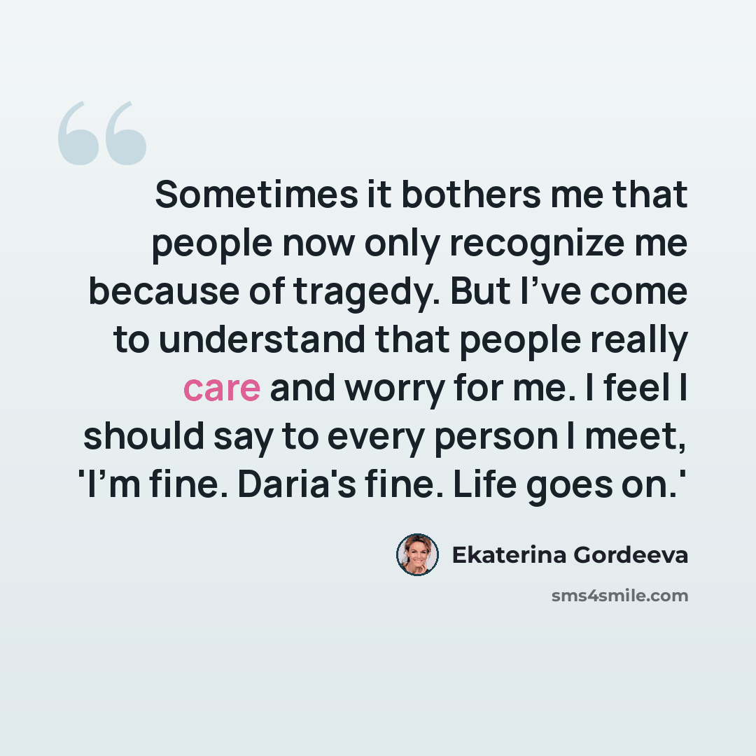 “Sometimes it bothers me that people now only recognize me because of tragedy. But I've come to understand that people really care and worry for me. I feel I should say to every person I meet, 'I'm fine. Daria's fine. Life goes on.'” quote by Ekaterina Gordeeva