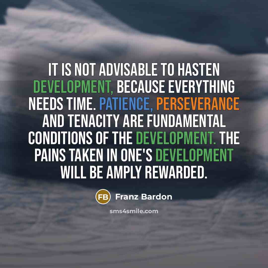“It is not advisable to hasten development, because everything needs time. Patience, perseverance and tenacity are fundamental conditions of the development. The pains taken in one's development will be amply rewarded.” quote by Franz Bardon