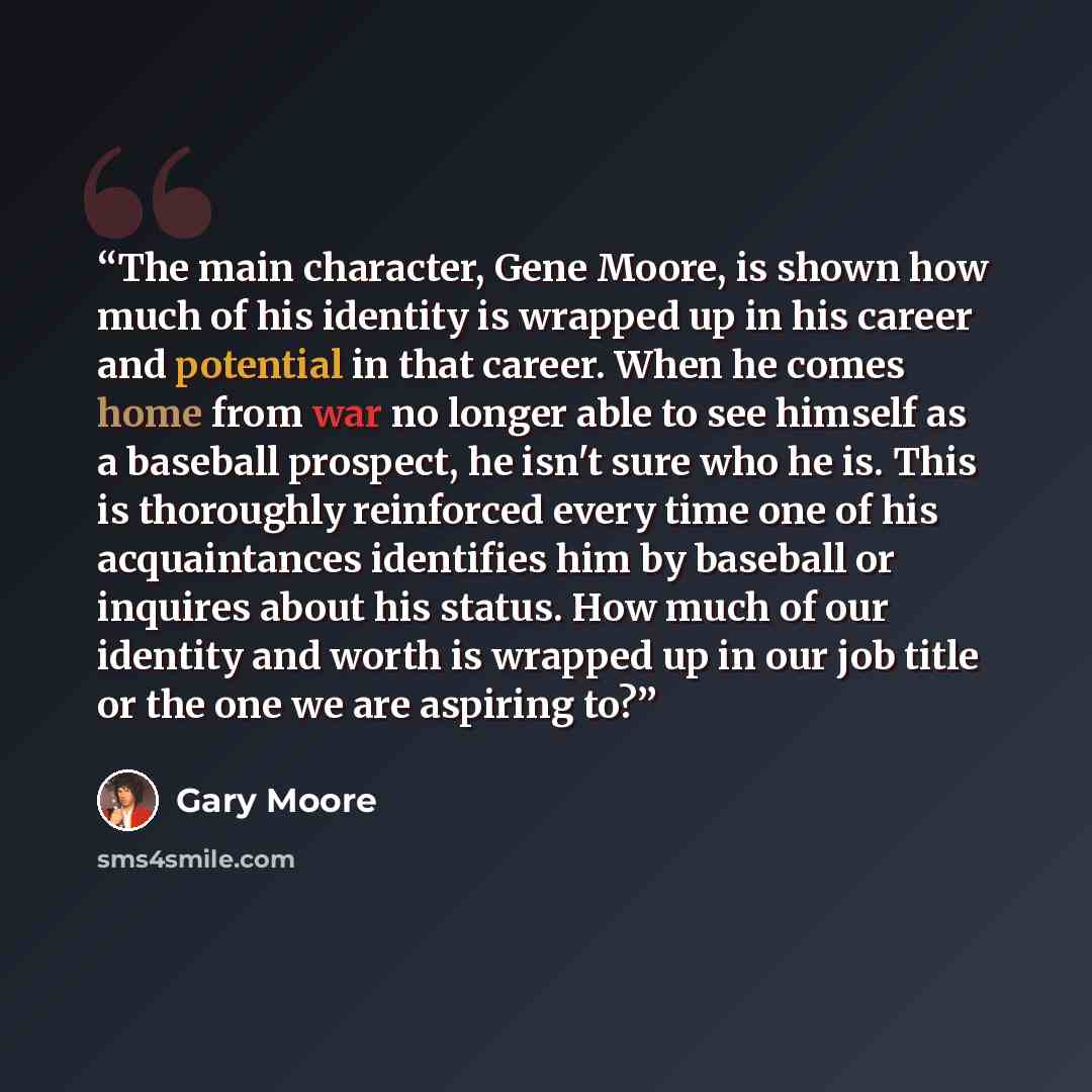 “The main character, Gene Moore, is shown how much of his identity is wrapped up in his career and potential in that career. When he comes home from war no longer able to see himself as a baseball prospect, he isn't sure who he is. This is thoroughly reinforced every time one of his acquaintances…” quote by Gary Moore