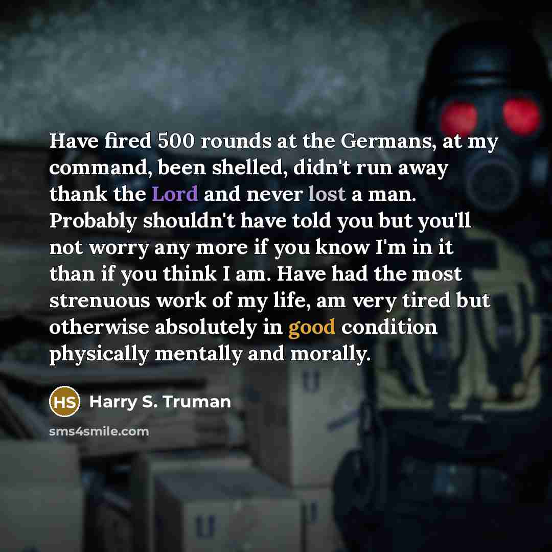 “Have fired 500 rounds at the Germans, at my command, been shelled, didn't run away thank the Lord and never lost a man. Probably shouldn't have told you but you'll not worry any more if you know I'm in it than if you think I am. Have had the most strenuous work of my life, am very tired but…” quote by Harry S. Truman