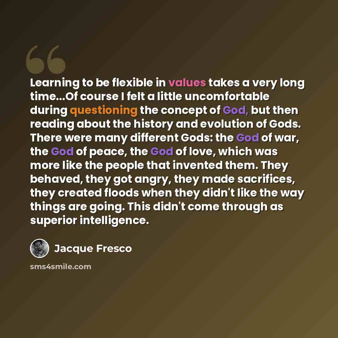 “Learning to be flexible in values takes a very long time...Of course I felt a little uncomfortable during questioning the concept of God, but then reading about the history and evolution of Gods. There were many different Gods: the God of war, the God of peace, the God of love, which was more like…” quote by Jacque Fresco