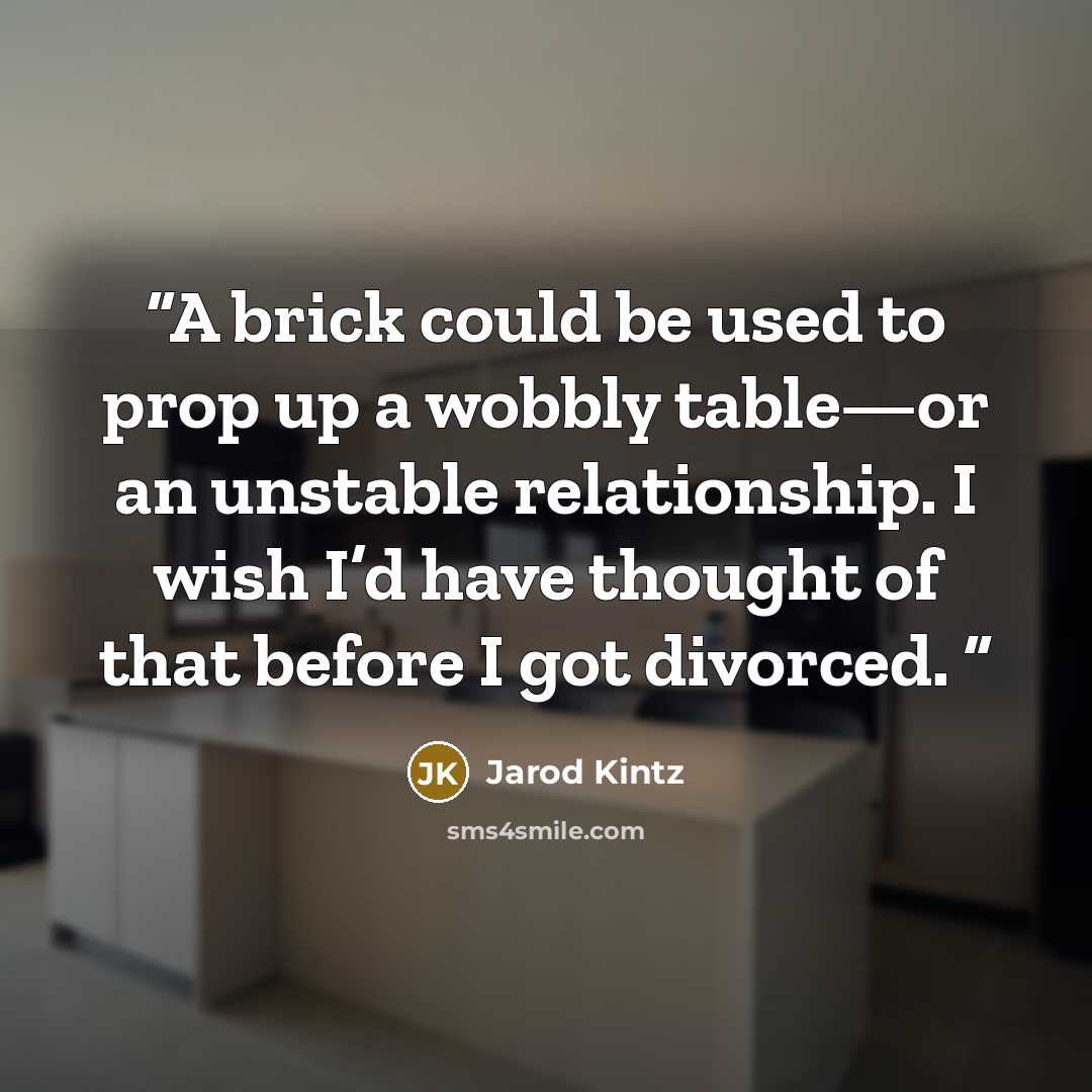 “A brick could be used to prop up a wobbly table—or an unstable relationship. I wish I’d have thought of that before I got divorced.” quote by Jarod Kintz