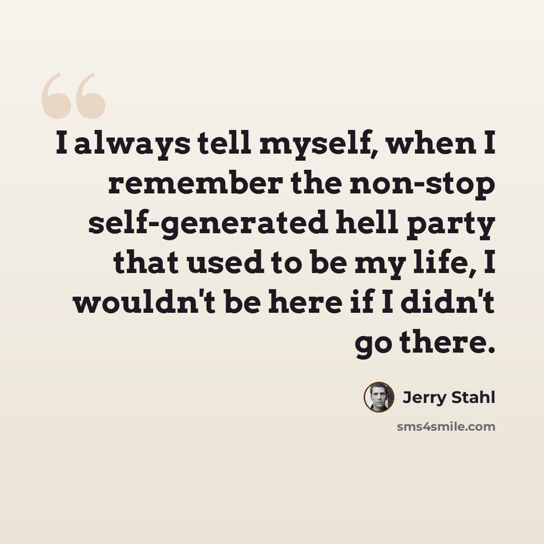 “I always tell myself, when I remember the non-stop self-generated hell party that used to be my life, I wouldn't be here if I didn't go there.” quote by Jerry Stahl