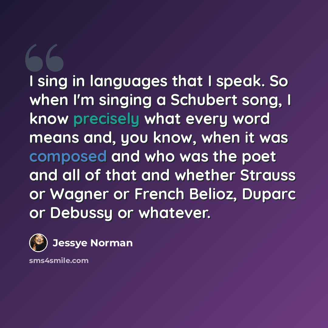 “I sing in languages that I speak. So when I'm singing a Schubert song, I know precisely what every word means and, you know, when it was composed and who was the poet and all of that and whether Strauss or Wagner or French Belioz, Duparc or Debussy or whatever.” quote by Jessye Norman