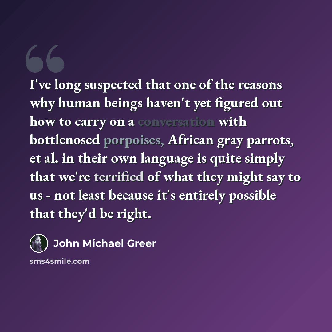 “I've long suspected that one of the reasons why human beings haven't yet figured out how to carry on a conversation with bottlenosed porpoises, African gray parrots, et al. in their own language is quite simply that we're terrified of what they might say to us - not least because it's entirely…” quote by John Michael Greer