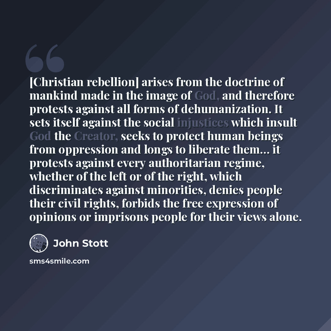 “[Christian rebellion] arises from the doctrine of mankind made in the image of God, and therefore protests against all forms of dehumanization. It sets itself against the social injustices which insult God the Creator, seeks to protect human beings from oppression and longs to liberate them… it…” quote by John Stott