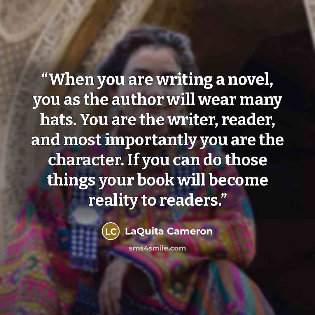 “When you are writing a novel, you as the author will wear many hats. You are the writer, reader, and most importantly you are the character. If you can do those things your book will become reality to readers.” quote by LaQuita Cameron