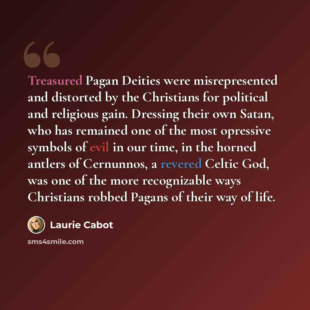 “Treasured Pagan Deities were misrepresented and distorted by the Christians for political and religious gain. Dressing their own Satan, who has remained one of the most opressive symbols of evil in our time, in the horned antlers of Cernunnos, a revered Celtic God, was one of the more recognizable…” quote by Laurie Cabot