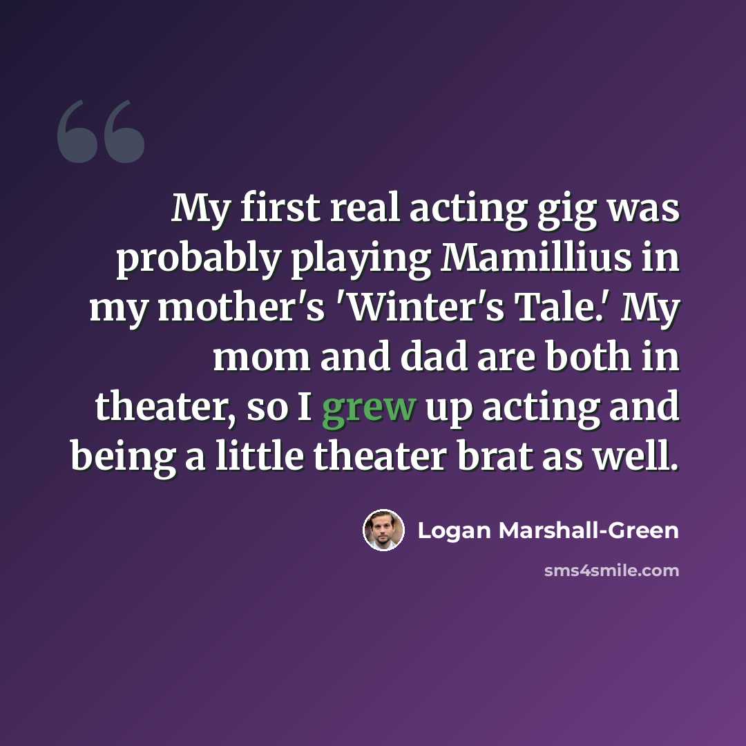 “My first real acting gig was probably playing Mamillius in my mother's 'Winter's Tale.' My mom and dad are both in theater, so I grew up acting and being a little theater brat as well.” quote by Logan Marshall-Green