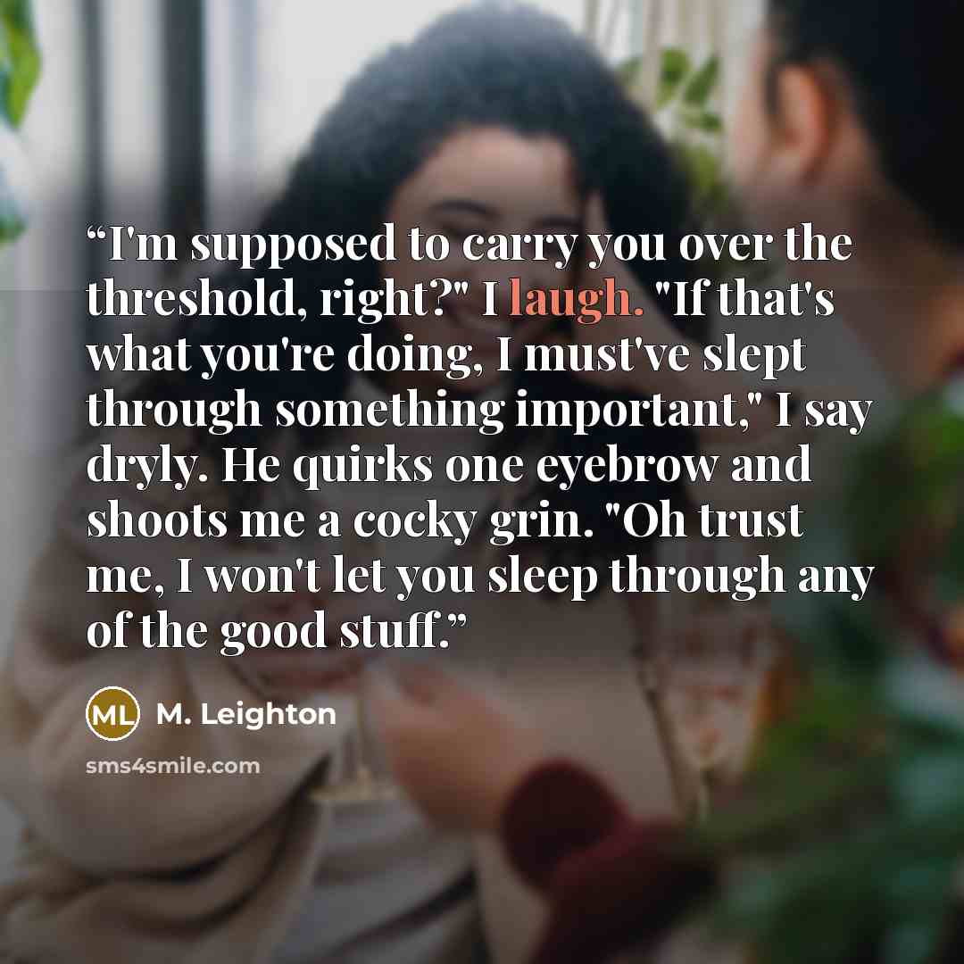 “I'm supposed to carry you over the threshold, right?" I laugh. "If that's what you're doing, I must've slept through something important," I say dryly. He quirks one eyebrow and shoots me a cocky grin. "Oh trust me, I won't let you sleep through any of the good stuff.” quote by M. Leighton