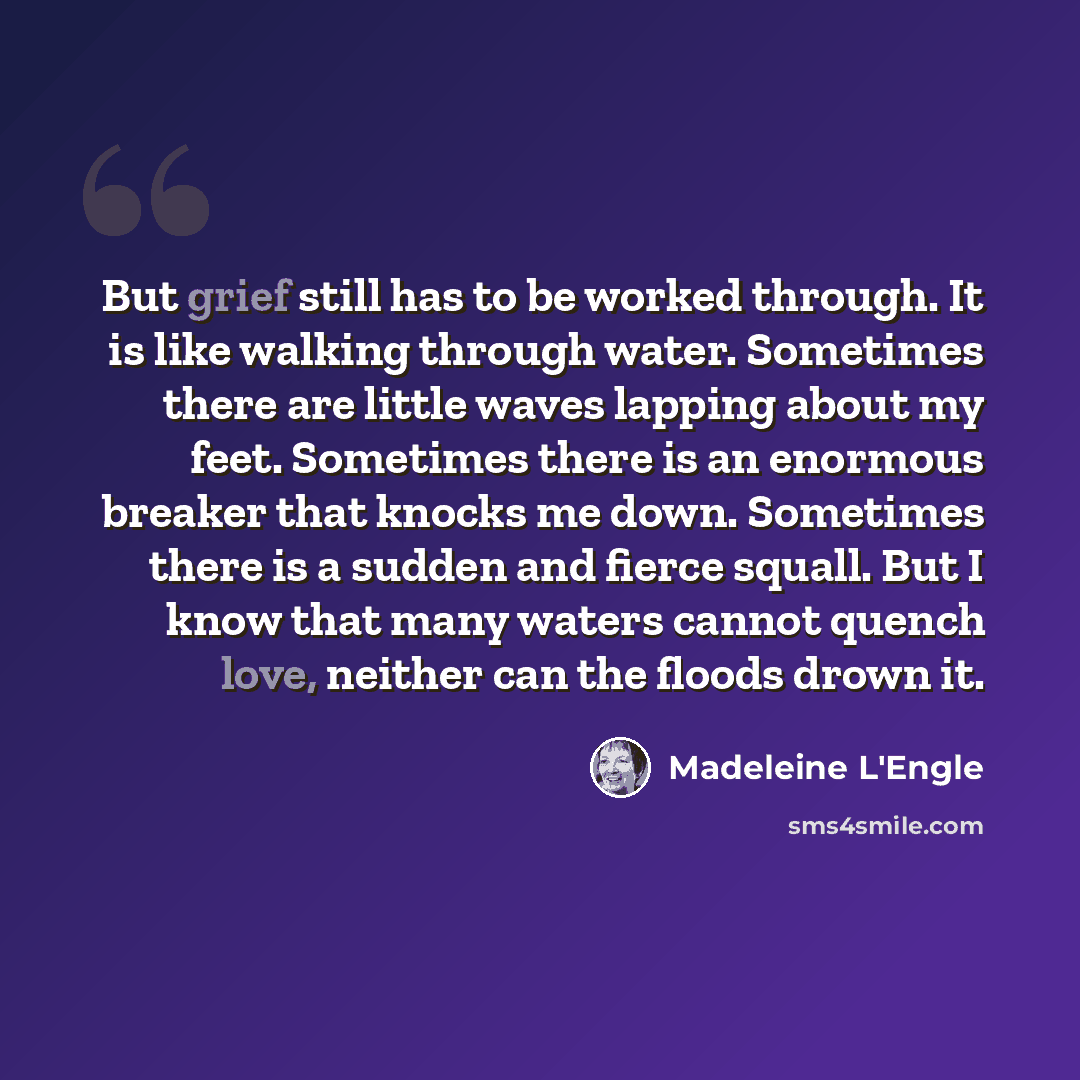 “But grief still has to be worked through. It is like walking through water. Sometimes there are little waves lapping about my feet. Sometimes there is an enormous breaker that knocks me down. Sometimes there is a sudden and fierce squall. But I know that many waters cannot quench love, neither can…” quote by Madeleine L'Engle