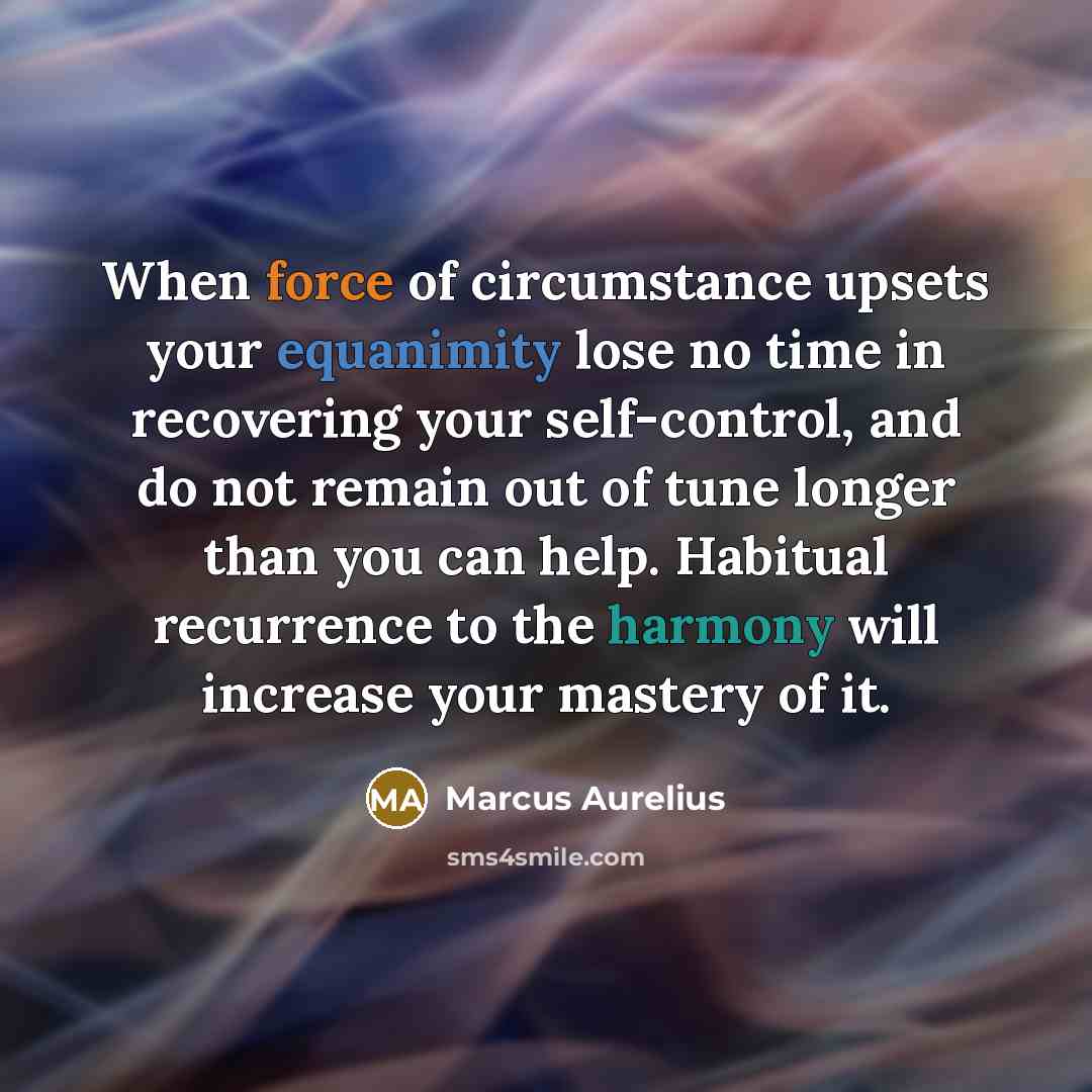 “When force of circumstance upsets your equanimity lose no time in recovering your self-control, and do not remain out of tune longer than you can help. Habitual recurrence to the harmony will increase your mastery of it.” quote by Marcus Aurelius